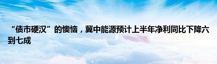 “债市硬汉”的懊恼，冀中能源预计上半年净利同比下降六到七成