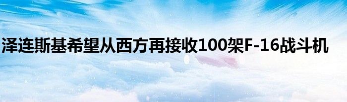 泽连斯基希望从西方再接收100架F-16战斗机