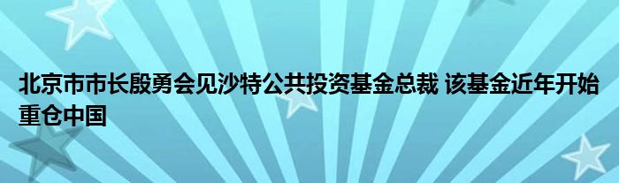 北京市市长殷勇会见沙特公共投资基金总裁 该基金近年开始重仓中国