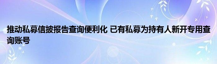 推动私募信披报告查询便利化 已有私募为持有人新开专用查询账号