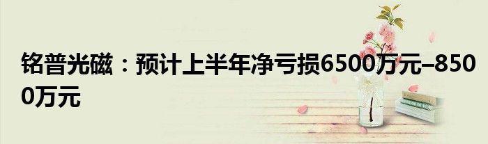 铭普光磁：预计上半年净亏损6500万元–8500万元