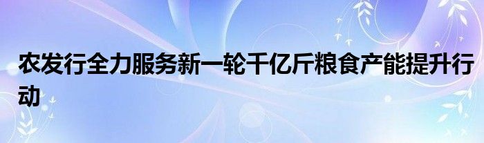 农发行全力服务新一轮千亿斤粮食产能提升行动