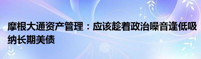 摩根大通资产管理：应该趁着政治噪音逢低吸纳长期美债