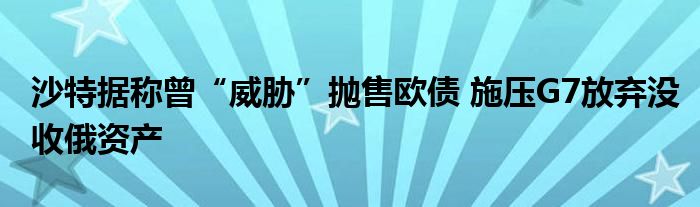 沙特据称曾“威胁”抛售欧债 施压G7放弃没收俄资产