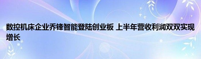 数控机床企业乔锋智能登陆创业板 上半年营收利润双双实现增长