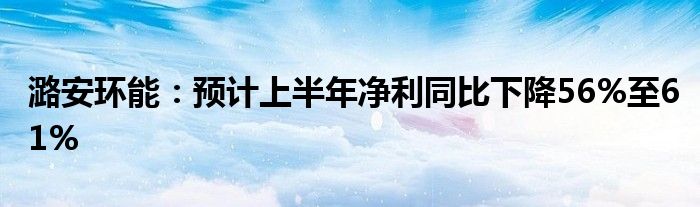 潞安环能：预计上半年净利同比下降56%至61%