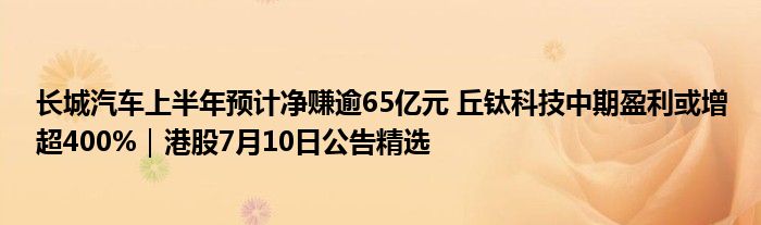 长城汽车上半年预计净赚逾65亿元 丘钛科技中期盈利或增超400%｜港股7月10日公告精选