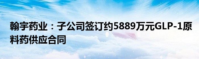 翰宇药业：子公司签订约5889万元GLP-1原料药供应合同