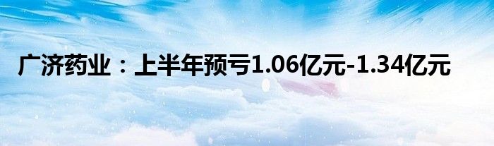 广济药业：上半年预亏1.06亿元-1.34亿元