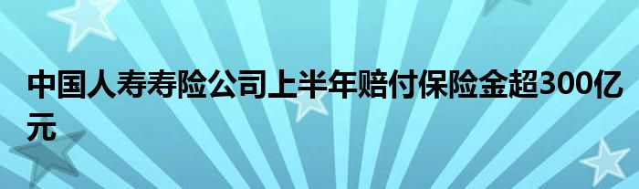 中国人寿寿险公司上半年赔付保险金超300亿元