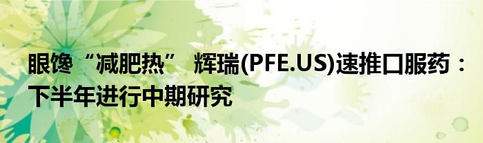 眼馋“减肥热” 辉瑞(PFE.US)速推口服药：下半年进行中期研究