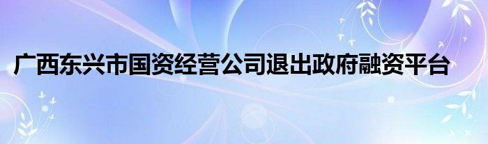 广西东兴市国资经营公司退出政府融资平台