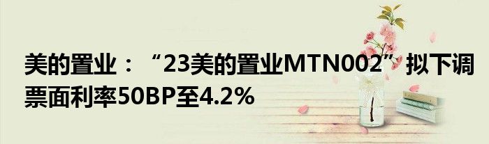 美的置业：“23美的置业MTN002”拟下调票面利率50BP至4.2%