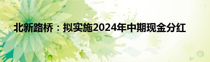 北新路桥：拟实施2024年中期现金分红