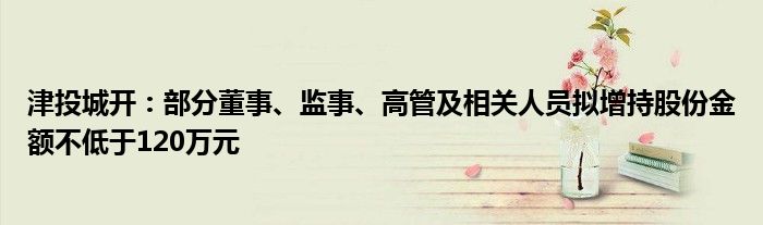 津投城开：部分董事、监事、高管及相关人员拟增持股份金额不低于120万元