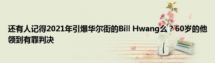 还有人记得2021年引爆华尔街的Bill Hwang么？60岁的他领到有罪判决