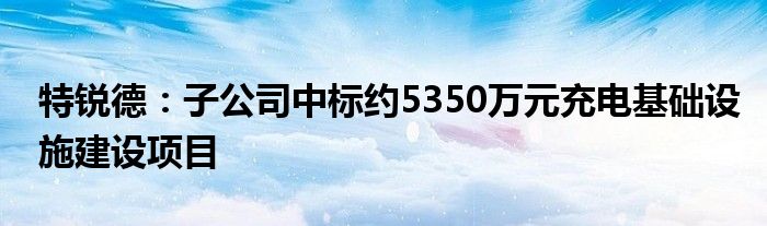 特锐德：子公司中标约5350万元充电基础设施建设项目