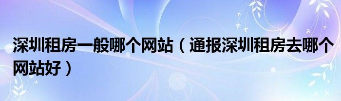 深圳租房一般哪个网站（通报深圳租房去哪个网站好）