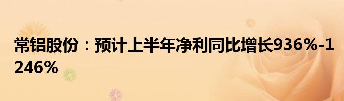 常铝股份：预计上半年净利同比增长936%-1246%