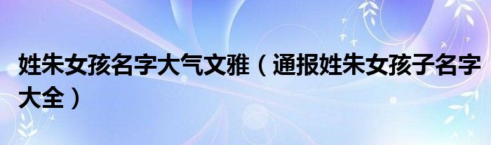 姓朱女孩名字大气文雅（通报姓朱女孩子名字大全）