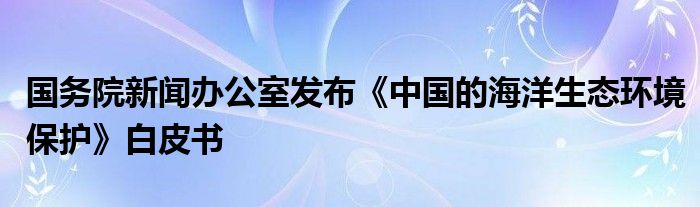 国务院新闻办公室发布《中国的海洋生态环境保护》白皮书