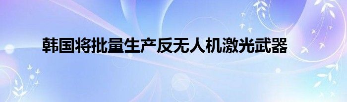 韩国将批量生产反无人机激光武器