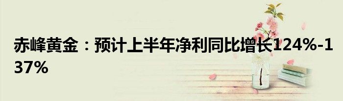 赤峰黄金：预计上半年净利同比增长124%-137%