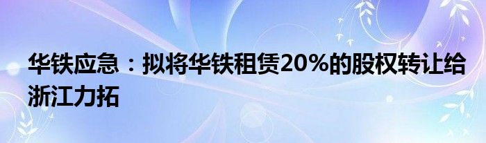 华铁应急：拟将华铁租赁20%的股权转让给浙江力拓