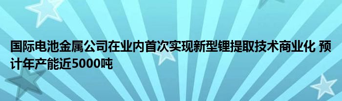 国际电池金属公司在业内首次实现新型锂提取技术商业化 预计年产能近5000吨