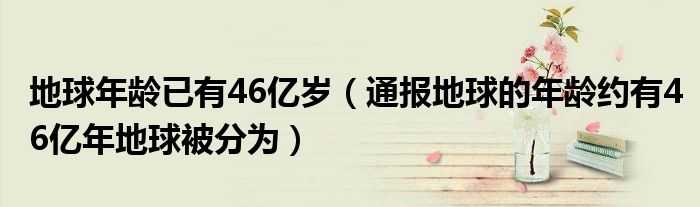 地球年龄已有46亿岁（通报地球的年龄约有46亿年地球被分为）