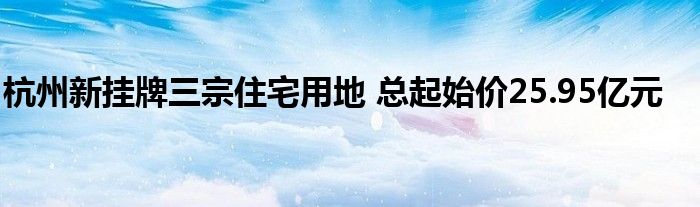 杭州新挂牌三宗住宅用地 总起始价25.95亿元