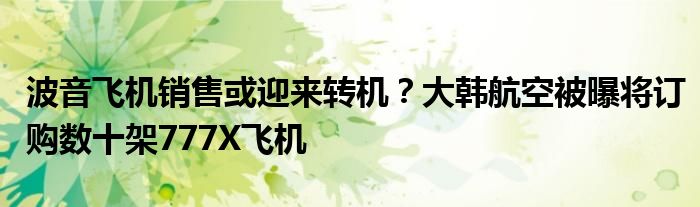 波音飞机销售或迎来转机？大韩航空被曝将订购数十架777X飞机