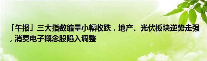 「午报」三大指数缩量小幅收跌，地产、光伏板块逆势走强，消费电子概念股陷入调整