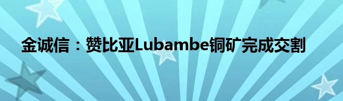 金诚信：赞比亚Lubambe铜矿完成交割