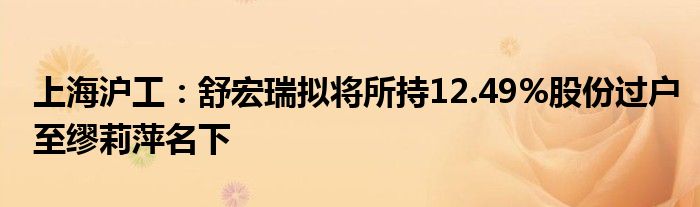 上海沪工：舒宏瑞拟将所持12.49%股份过户至缪莉萍名下