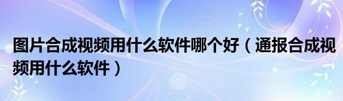 图片合成视频用什么软件哪个好（通报合成视频用什么软件）