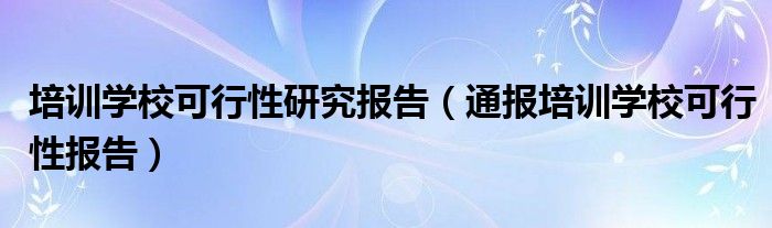 培训学校可行性研究报告（通报培训学校可行性报告）