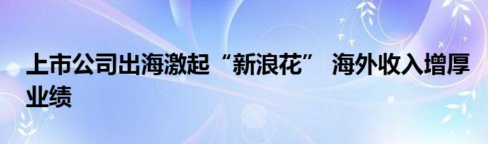 上市公司出海激起“新浪花” 海外收入增厚业绩