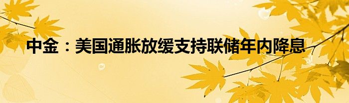 中金：美国通胀放缓支持联储年内降息