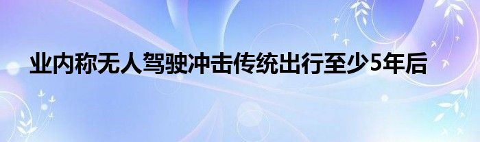 业内称无人驾驶冲击传统出行至少5年后