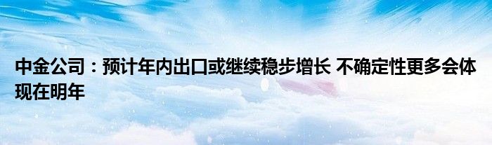 中金公司：预计年内出口或继续稳步增长 不确定性更多会体现在明年