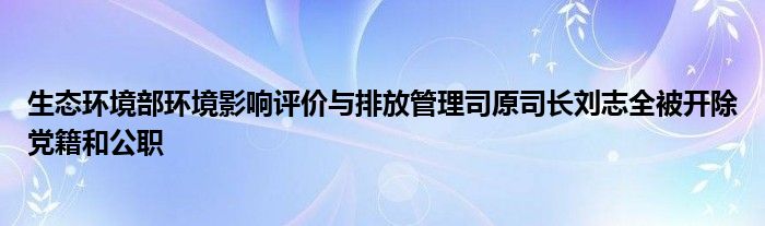 生态环境部环境影响评价与排放管理司原司长刘志全被开除党籍和公职