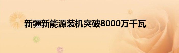 新疆新能源装机突破8000万千瓦