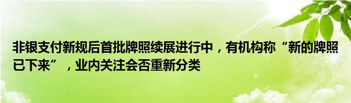 非银支付新规后首批牌照续展进行中，有机构称“新的牌照已下来”，业内关注会否重新分类