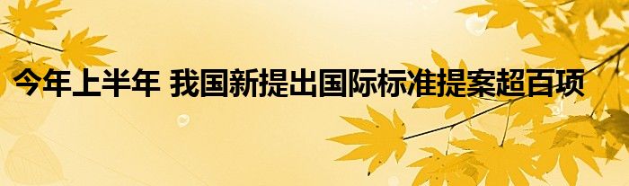 今年上半年 我国新提出国际标准提案超百项