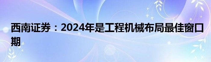 西南证券：2024年是工程机械布局最佳窗口期