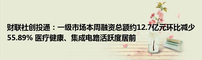 财联社创投通：一级市场本周融资总额约12.7亿元环比减少55.89% 医疗健康、集成电路活跃度居前