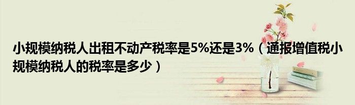 小规模纳税人出租不动产税率是5%还是3%（通报增值税小规模纳税人的税率是多少）