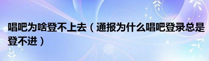 唱吧为啥登不上去（通报为什么唱吧登录总是登不进）