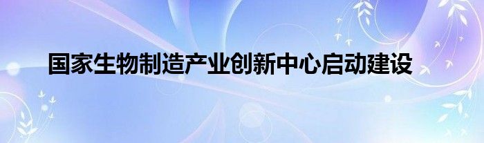 国家生物制造产业创新中心启动建设